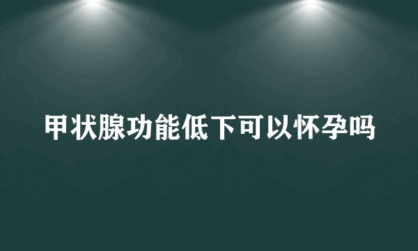 甲状腺功能低下可以怀孕吗