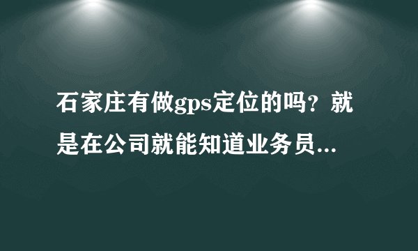 石家庄有做gps定位的吗？就是在公司就能知道业务员在什么位置的那种，是不是还需要给业务员配个什么设备啊