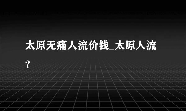太原无痛人流价钱_太原人流？