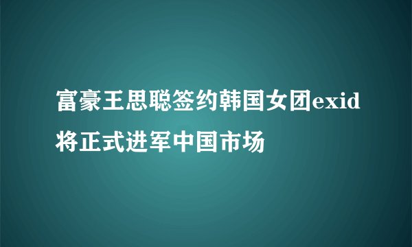 富豪王思聪签约韩国女团exid将正式进军中国市场