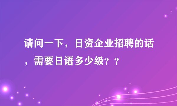请问一下，日资企业招聘的话，需要日语多少级？？