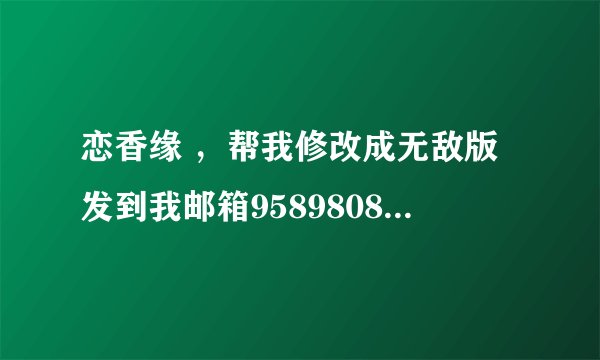 恋香缘 ，帮我修改成无敌版发到我邮箱958980860！悬赏100