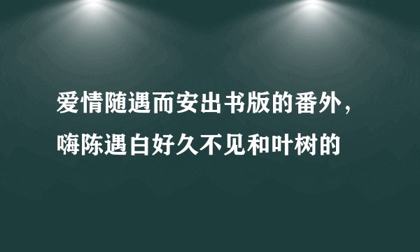 爱情随遇而安出书版的番外，嗨陈遇白好久不见和叶树的