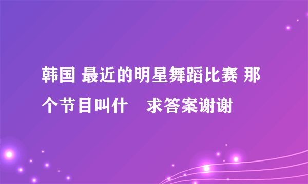韩国 最近的明星舞蹈比赛 那个节目叫什麼求答案谢谢