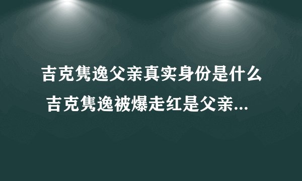 吉克隽逸父亲真实身份是什么 吉克隽逸被爆走红是父亲的安排 - 娱乐八卦 - 飞外网