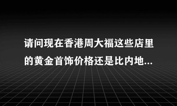 请问现在香港周大福这些店里的黄金首饰价格还是比内地便宜许多吗？现在香港多少钱一克？谢谢？
