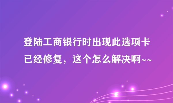 登陆工商银行时出现此选项卡已经修复，这个怎么解决啊~~