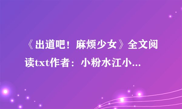 《出道吧！麻烦少女》全文阅读txt作者：小粉水江小落，邵年，周瑾
