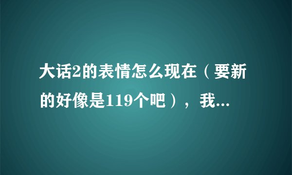 大话2的表情怎么现在(要新的好像是119个吧),我有91个的了知道的发下地址..