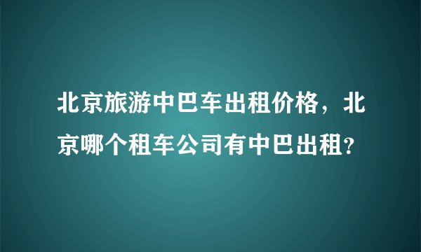 北京旅游中巴车出租价格，北京哪个租车公司有中巴出租？