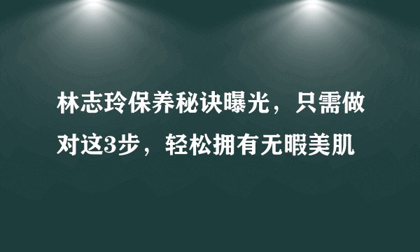 林志玲保养秘诀曝光，只需做对这3步，轻松拥有无暇美肌