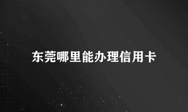 东莞哪里能办理信用卡