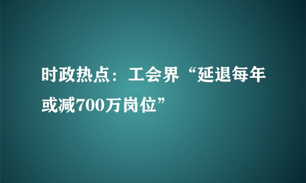 时政热点：工会界“延退每年或减700万岗位”