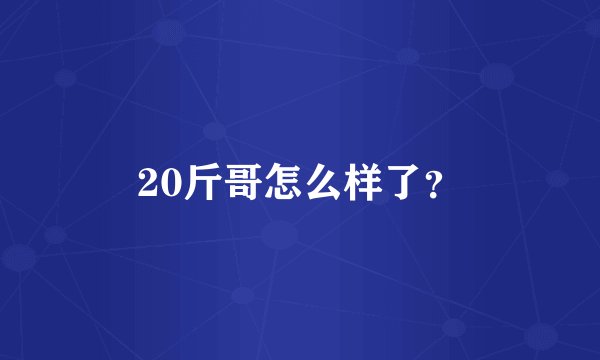 20斤哥怎么样了？