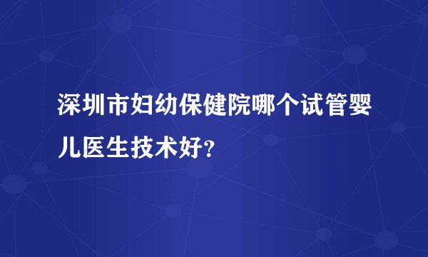 深圳市妇幼保健院哪个试管婴儿医生技术好？