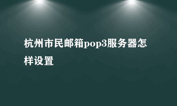 杭州市民邮箱pop3服务器怎样设置