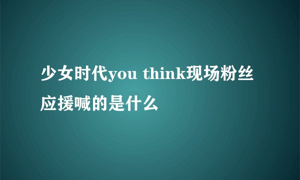 少女时代you think现场粉丝 应援喊的是什么