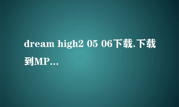dream high2 05 06下载.下载到MP4上的。高清的哈。一定要能下的没有什么乱七八糟的东西的谢谢啦
