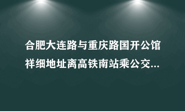 合肥大连路与重庆路国开公馆祥细地址离高铁南站乘公交多少路可以到