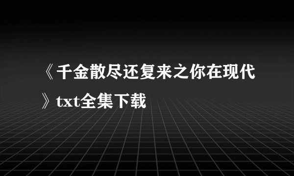 《千金散尽还复来之你在现代》txt全集下载