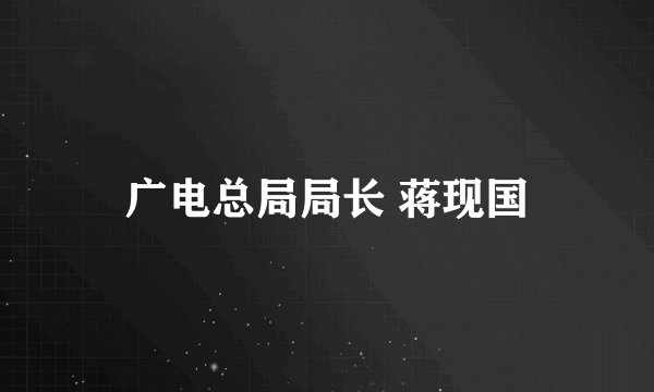 广电总局局长 蒋现国