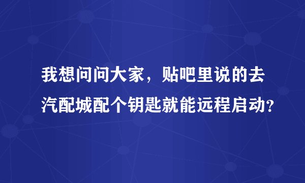 我想问问大家，贴吧里说的去汽配城配个钥匙就能远程启动？