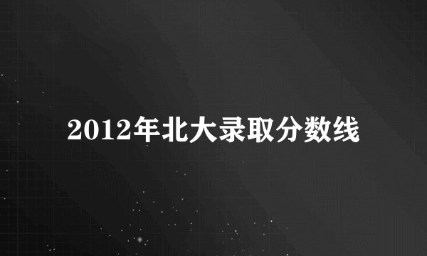 2012年北大录取分数线