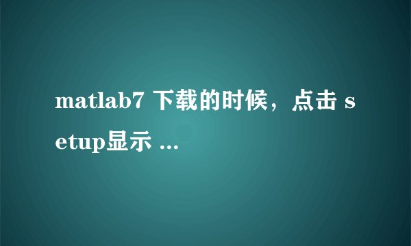 matlab7 下载的时候，点击 setup显示 文件或目录损坏且无法读取，怎么办
