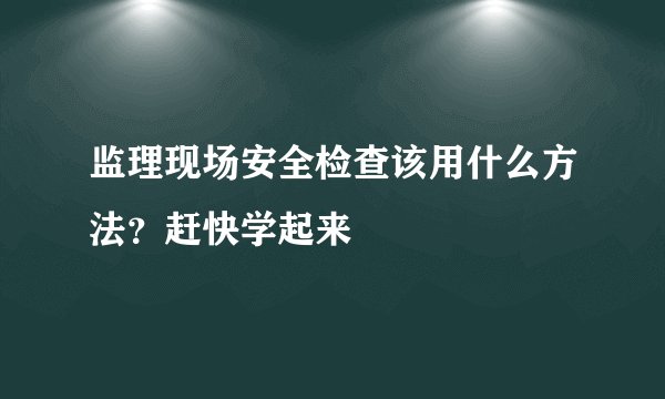 监理现场安全检查该用什么方法？赶快学起来