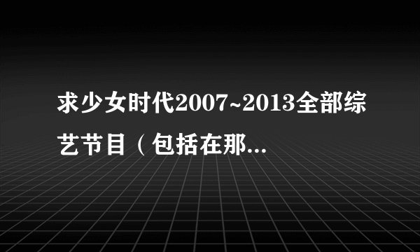 求少女时代2007~2013全部综艺节目（包括在那一期)??? 急求！！！