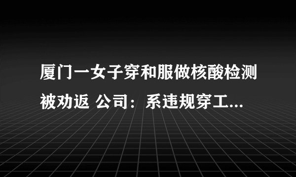 厦门一女子穿和服做核酸检测被劝返 公司：系违规穿工作服外出|新冠肺炎|厦门|福建