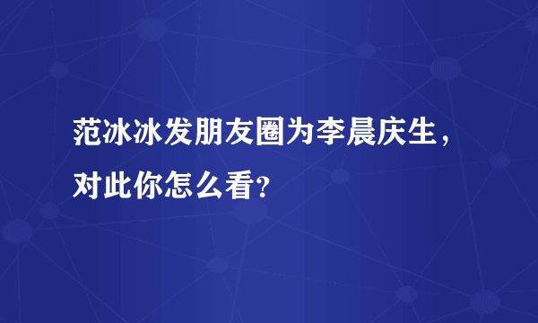 范冰冰发朋友圈为李晨庆生，对此你怎么看？