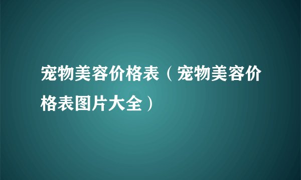 宠物美容价格表（宠物美容价格表图片大全）