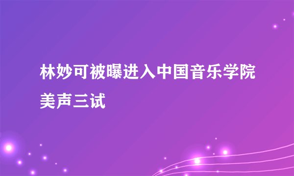 林妙可被曝进入中国音乐学院美声三试