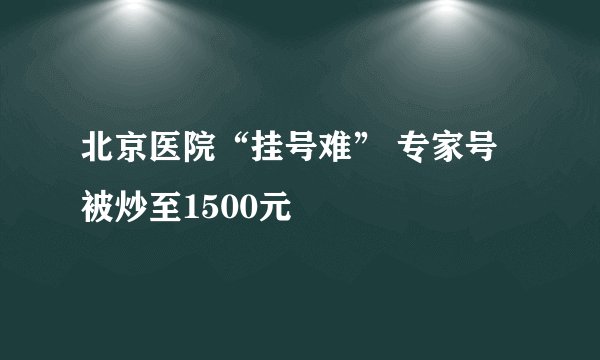 北京医院“挂号难” 专家号被炒至1500元