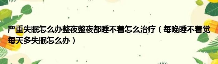严重失眠怎么办整夜整夜都睡不着怎么治疗（每晚睡不着觉每天多失眠怎么办）
