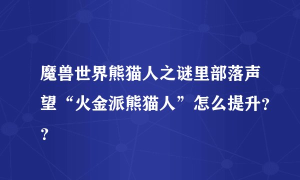 魔兽世界熊猫人之谜里部落声望“火金派熊猫人”怎么提升？？