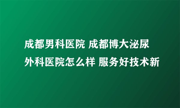 成都男科医院 成都博大泌尿外科医院怎么样 服务好技术新