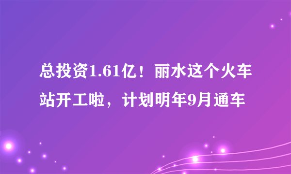 总投资1.61亿！丽水这个火车站开工啦，计划明年9月通车