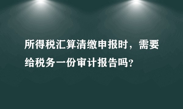 所得税汇算清缴申报时，需要给税务一份审计报告吗？