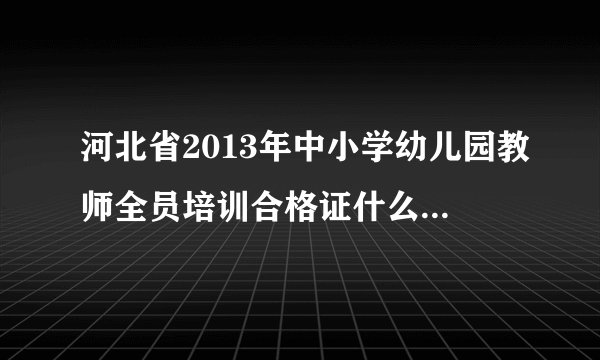河北省2013年中小学幼儿园教师全员培训合格证什么时间打？