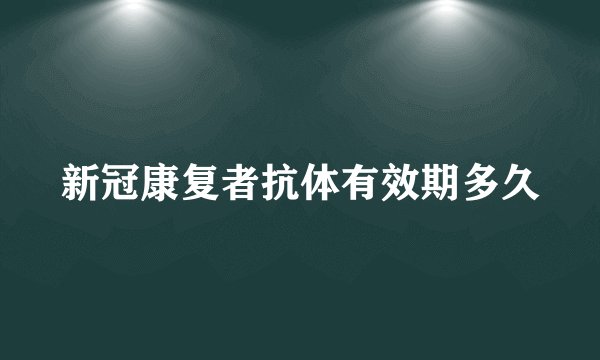 新冠康复者抗体有效期多久