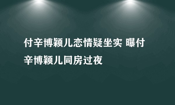 付辛博颖儿恋情疑坐实 曝付辛博颖儿同房过夜