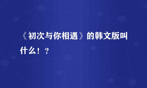 《初次与你相遇》的韩文版叫什么！？