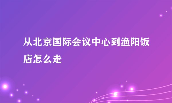 从北京国际会议中心到渔阳饭店怎么走