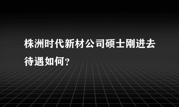 株洲时代新材公司硕士刚进去待遇如何？