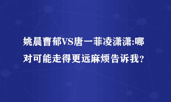 姚晨曹郁VS唐一菲凌潇潇:哪对可能走得更远麻烦告诉我？