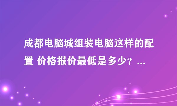 成都电脑城组装电脑这样的配置 价格报价最低是多少？知道的高手请说下