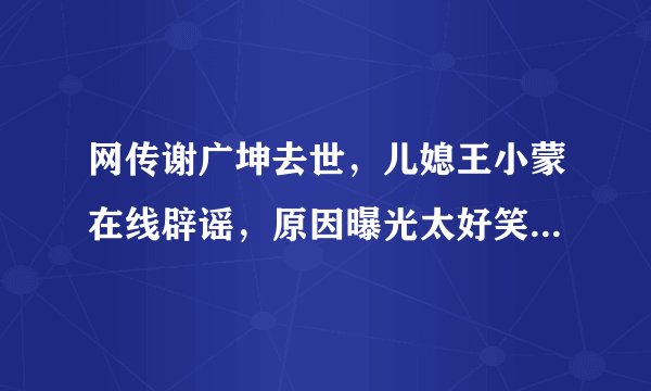 网传谢广坤去世，儿媳王小蒙在线辟谣，原因曝光太好笑，你觉得呢？