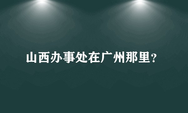 山西办事处在广州那里？